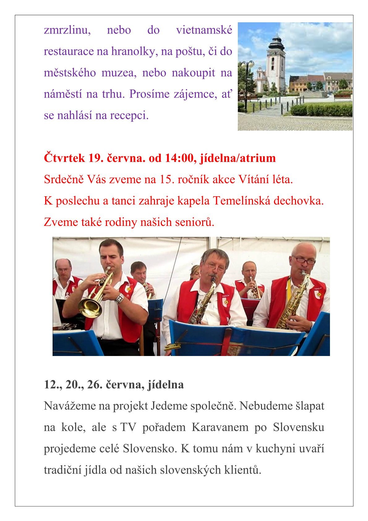 AKCE NA ČERVEN Úterý 3. června, v 13:30 sraz na recepci  Výlet na horu Tábor – Burkovák. Zájemci, nechť se přihlásí u aktivizačních pracovnic.    Zveme Vás na opékání špekáčků na ohništi v atriu domova. Přijďte si zazpívat k táboráku s kytarou. Jídlo bude zajištěné. Z kapacitních důvodů nejsme schopni uskutečnit akci pro celý domov, proto se akce bude konat pro 1. patro (+ přízemí) a 2. patro zvlášť. Při nepříznivém počasí se akce přesouvá na jiný termín. Úterý 10. června, v 14:00, atrium – 2. patro Středa 11. června, v 14:00, atrium – 1. patro Pátek 13. června, v 9:30 sraz na recepci Plánujeme výlet na náměstí T. G. M. v Bechyni. Budete mít možnost zajít do cukrárny na zákusek, kávu či zmrzlinu, nebo do vietnamské restaurace na hranolky, na poštu, či do městského muzea, nebo nakoupit na náměstí na trhu. Prosíme zájemce, ať se nahlásí na recepci.   Čtvrtek 19. června. od 14:00, jídelna/atrium Srdečně Vás zveme na 15. ročník akce Vítání léta. K poslechu a tanci zahraje kapela Temelínská dechovka. Zveme také rodiny našich seniorů.   12., 20., 26. června, jídelna Navážeme na projekt Jedeme společně. Nebudeme šlapat na kole, ale s TV pořadem Karavanem po Slovensku projedeme celé Slovensko. K tomu nám v kuchyni uvaří tradiční jídla od našich slovenských klientů.